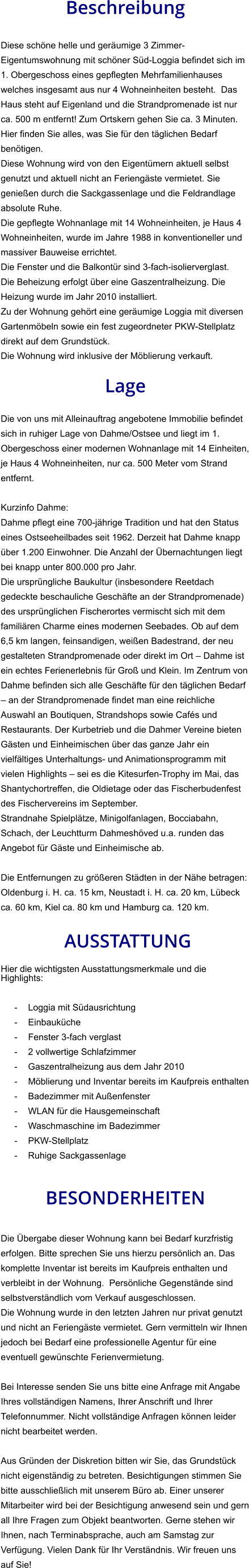 Beschreibung  Diese schöne helle und geräumige 3 Zimmer-Eigentumswohnung mit schöner Süd-Loggia befindet sich im 1. Obergeschoss eines gepflegten Mehrfamilienhauses welches insgesamt aus nur 4 Wohneinheiten besteht.  Das Haus steht auf Eigenland und die Strandpromenade ist nur ca. 500 m entfernt! Zum Ortskern gehen Sie ca. 3 Minuten. Hier finden Sie alles, was Sie für den täglichen Bedarf benötigen. Diese Wohnung wird von den Eigentümern aktuell selbst genutzt und aktuell nicht an Feriengäste vermietet. Sie genießen durch die Sackgassenlage und die Feldrandlage absolute Ruhe. Die gepflegte Wohnanlage mit 14 Wohneinheiten, je Haus 4 Wohneinheiten, wurde im Jahre 1988 in konventioneller und massiver Bauweise errichtet. Die Fenster und die Balkontür sind 3-fach-isolierverglast. Die Beheizung erfolgt über eine Gaszentralheizung. Die Heizung wurde im Jahr 2010 installiert. Zu der Wohnung gehört eine geräumige Loggia mit diversen Gartenmöbeln sowie ein fest zugeordneter PKW-Stellplatz direkt auf dem Grundstück. Die Wohnung wird inklusive der Möblierung verkauft.  Lage  Die von uns mit Alleinauftrag angebotene Immobilie befindet sich in ruhiger Lage von Dahme/Ostsee und liegt im 1. Obergeschoss einer modernen Wohnanlage mit 14 Einheiten, je Haus 4 Wohneinheiten, nur ca. 500 Meter vom Strand entfernt.  Kurzinfo Dahme: Dahme pflegt eine 700-jährige Tradition und hat den Status eines Ostseeheilbades seit 1962. Derzeit hat Dahme knapp über 1.200 Einwohner. Die Anzahl der Übernachtungen liegt bei knapp unter 800.000 pro Jahr. Die ursprüngliche Baukultur (insbesondere Reetdach gedeckte beschauliche Geschäfte an der Strandpromenade) des ursprünglichen Fischerortes vermischt sich mit dem familiären Charme eines modernen Seebades. Ob auf dem 6,5 km langen, feinsandigen, weißen Badestrand, der neu gestalteten Strandpromenade oder direkt im Ort – Dahme ist ein echtes Ferienerlebnis für Groß und Klein. Im Zentrum von Dahme befinden sich alle Geschäfte für den täglichen Bedarf – an der Strandpromenade findet man eine reichliche Auswahl an Boutiquen, Strandshops sowie Cafés und Restaurants. Der Kurbetrieb und die Dahmer Vereine bieten Gästen und Einheimischen über das ganze Jahr ein vielfältiges Unterhaltungs- und Animationsprogramm mit vielen Highlights – sei es die Kitesurfen-Trophy im Mai, das Shantychortreffen, die Oldietage oder das Fischerbudenfest des Fischervereins im September. Strandnahe Spielplätze, Minigolfanlagen, Bocciabahn, Schach, der Leuchtturm Dahmeshöved u.a. runden das Angebot für Gäste und Einheimische ab.  Die Entfernungen zu größeren Städten in der Nähe betragen: Oldenburg i. H. ca. 15 km, Neustadt i. H. ca. 20 km, Lübeck ca. 60 km, Kiel ca. 80 km und Hamburg ca. 120 km.   AUSSTATTUNG Hier die wichtigsten Ausstattungsmerkmale und die Highlights:   - Loggia mit Südausrichtung - Einbauküche - Fenster 3-fach verglast - 2 vollwertige Schlafzimmer - Gaszentralheizung aus dem Jahr 2010 - Möblierung und Inventar bereits im Kaufpreis enthalten - Badezimmer mit Außenfenster - WLAN für die Hausgemeinschaft - Waschmaschine im Badezimmer - PKW-Stellplatz - Ruhige Sackgassenlage   BESONDERHEITEN  Die Übergabe dieser Wohnung kann bei Bedarf kurzfristig erfolgen. Bitte sprechen Sie uns hierzu persönlich an. Das komplette Inventar ist bereits im Kaufpreis enthalten und verbleibt in der Wohnung.  Persönliche Gegenstände sind selbstverständlich vom Verkauf ausgeschlossen. Die Wohnung wurde in den letzten Jahren nur privat genutzt und nicht an Feriengäste vermietet. Gern vermitteln wir Ihnen jedoch bei Bedarf eine professionelle Agentur für eine eventuell gewünschte Ferienvermietung.  Bei Interesse senden Sie uns bitte eine Anfrage mit Angabe Ihres vollständigen Namens, Ihrer Anschrift und Ihrer Telefonnummer. Nicht vollständige Anfragen können leider nicht bearbeitet werden.  Aus Gründen der Diskretion bitten wir Sie, das Grundstück nicht eigenständig zu betreten. Besichtigungen stimmen Sie bitte ausschließlich mit unserem Büro ab. Einer unserer Mitarbeiter wird bei der Besichtigung anwesend sein und gern all Ihre Fragen zum Objekt beantworten. Gerne stehen wir Ihnen, nach Terminabsprache, auch am Samstag zur Verfügung. Vielen Dank für Ihr Verständnis. Wir freuen uns auf Sie!